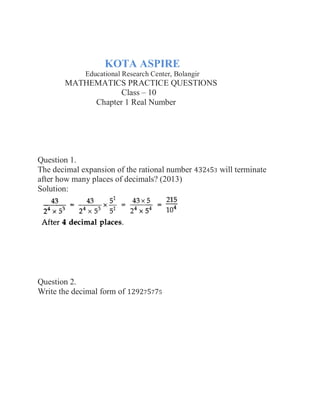 KOTA ASPIRE
Educational Research Center, Bolangir
MATHEMATICS PRACTICE QUESTIONS
Class – 10
Chapter 1 Real Number
Question 1.
The decimal expansion of the rational number 432453 will terminate
after how many places of decimals? (2013)
Solution:
Question 2.
Write the decimal form of 129275775
 