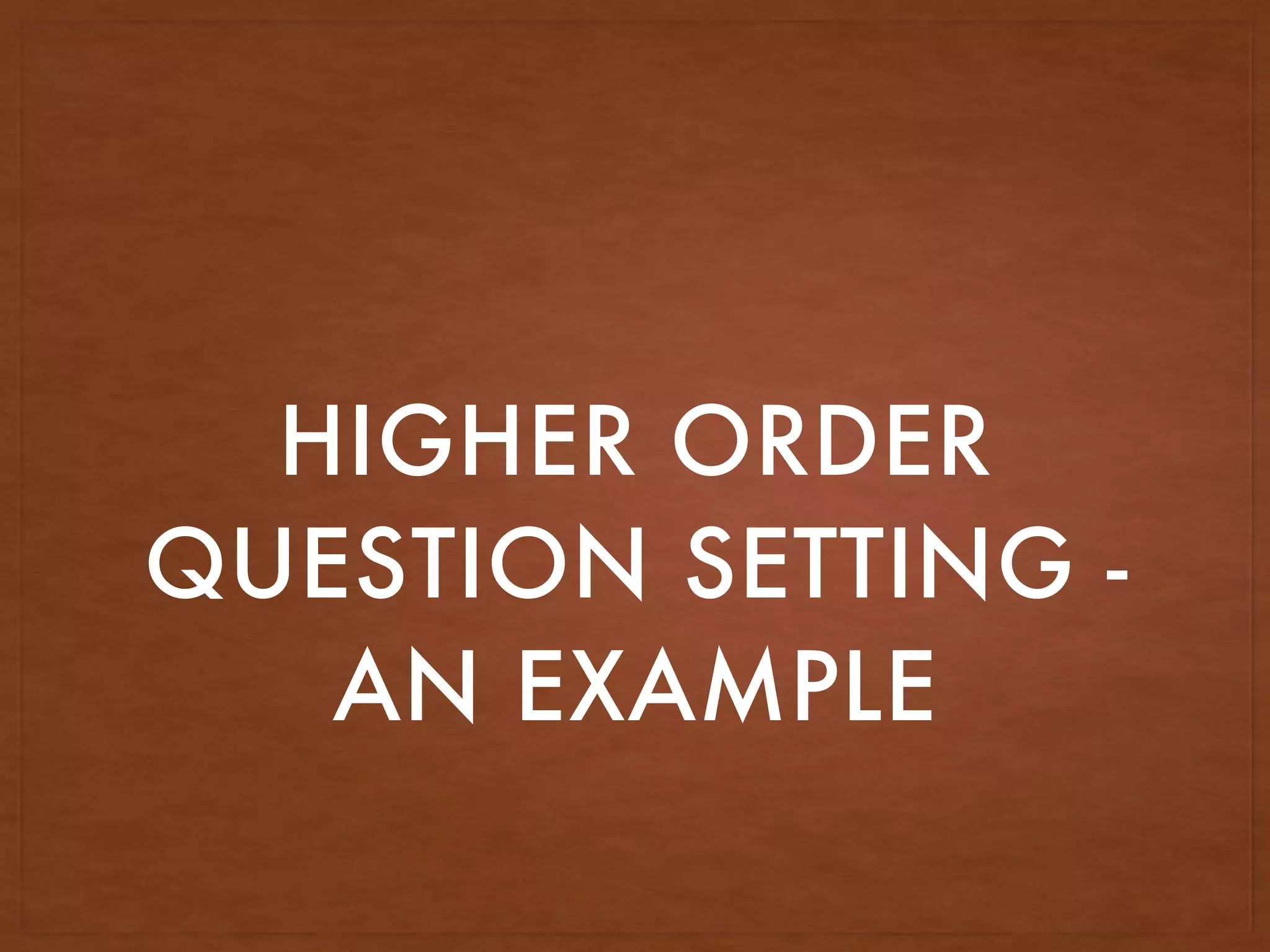HIGHER ORDER
QUESTION SETTING -
AN EXAMPLE
 