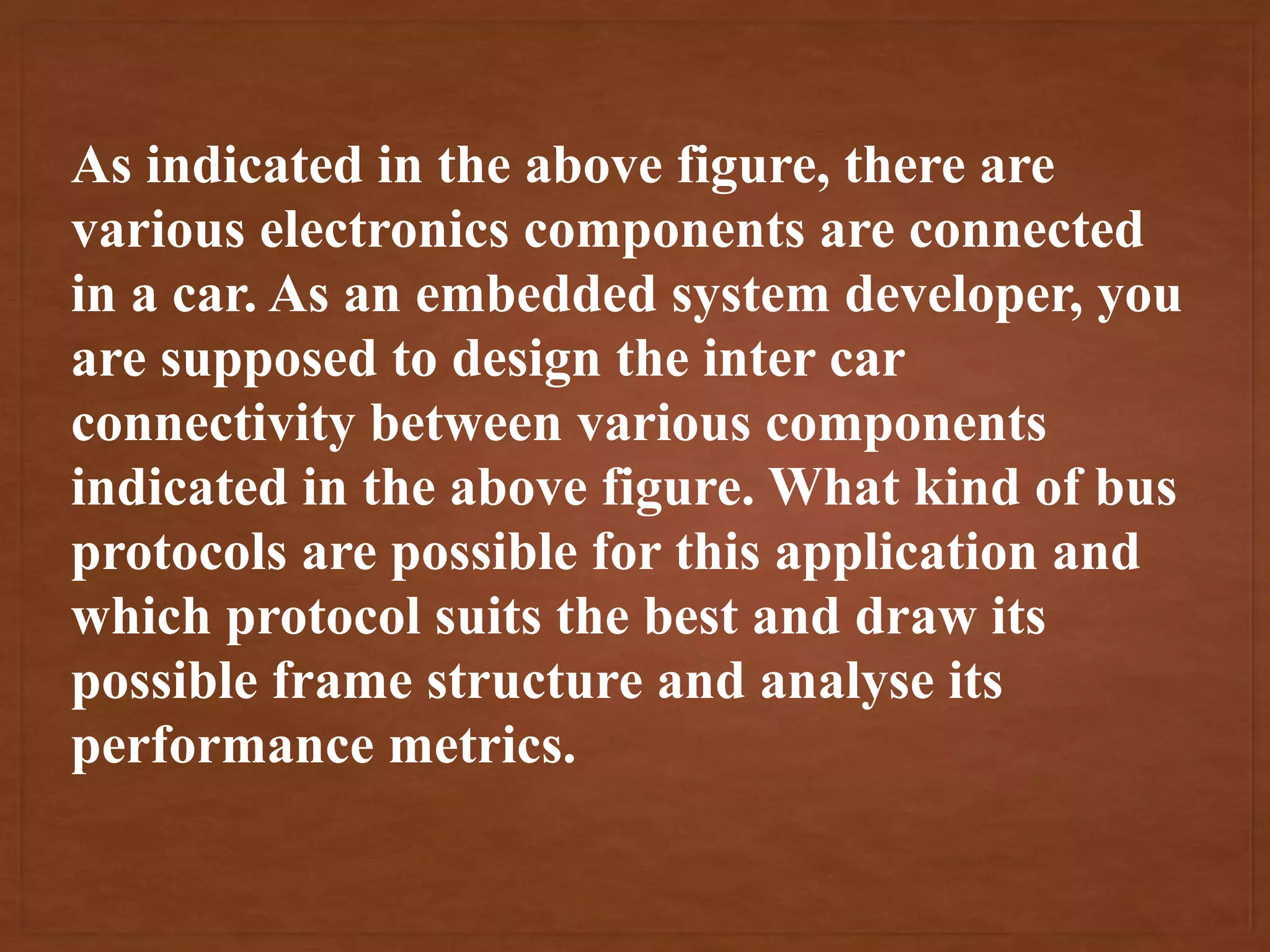 As indicated in the above figure, there are
various electronics components are connected
in a car. As an embedded system developer, you
are supposed to design the inter car
connectivity between various components
indicated in the above figure. What kind of bus
protocols are possible for this application and
which protocol suits the best and draw its
possible frame structure and analyse its
performance metrics.
 