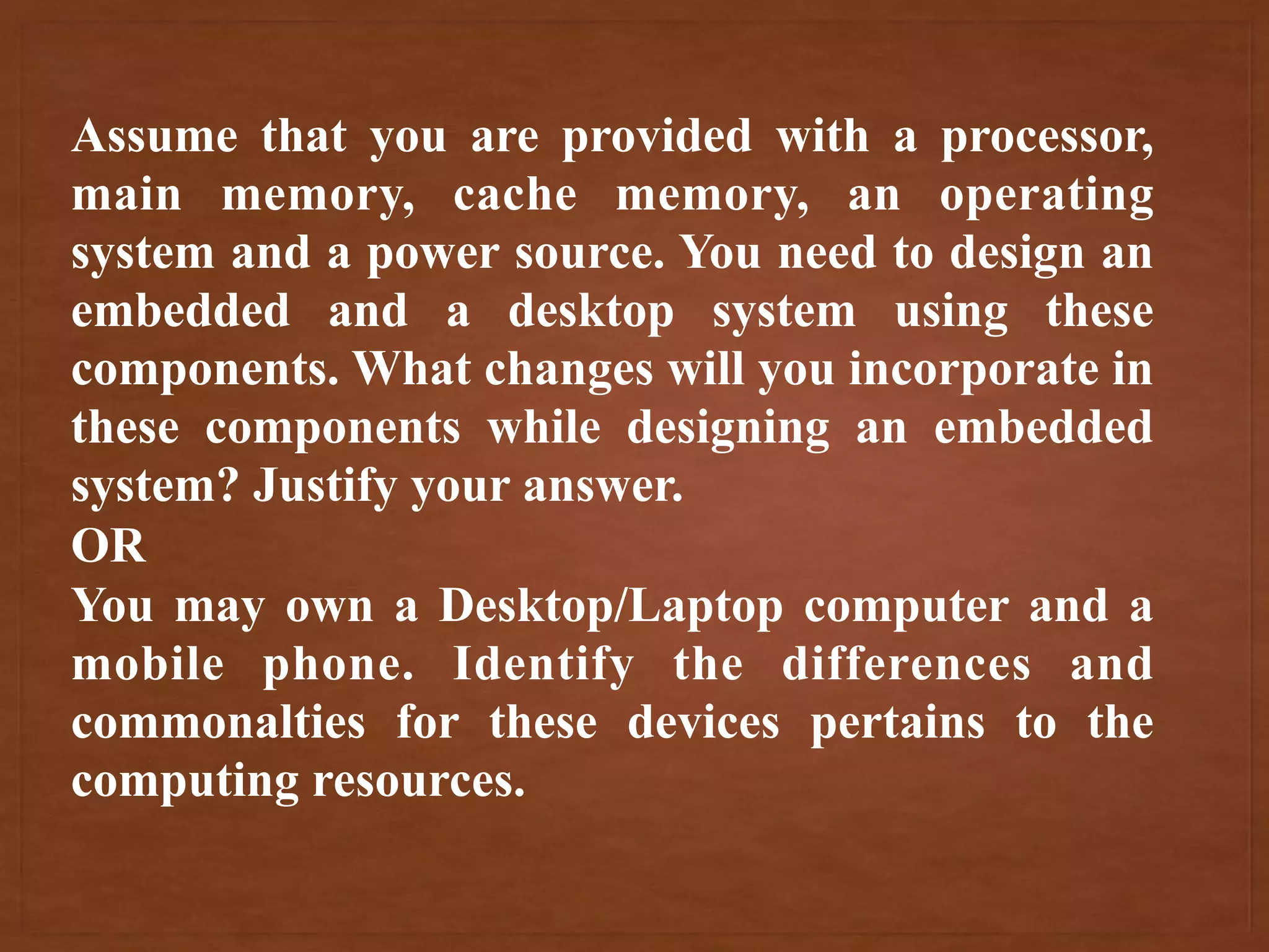 Assume that you are provided with a processor,
main memory, cache memory, an operating
system and a power source. You need to design an
embedded and a desktop system using these
components. What changes will you incorporate in
these components while designing an embedded
system? Justify your answer.
OR
You may own a Desktop/Laptop computer and a
mobile phone. Identify the differences and
commonalties for these devices pertains to the
computing resources.
 