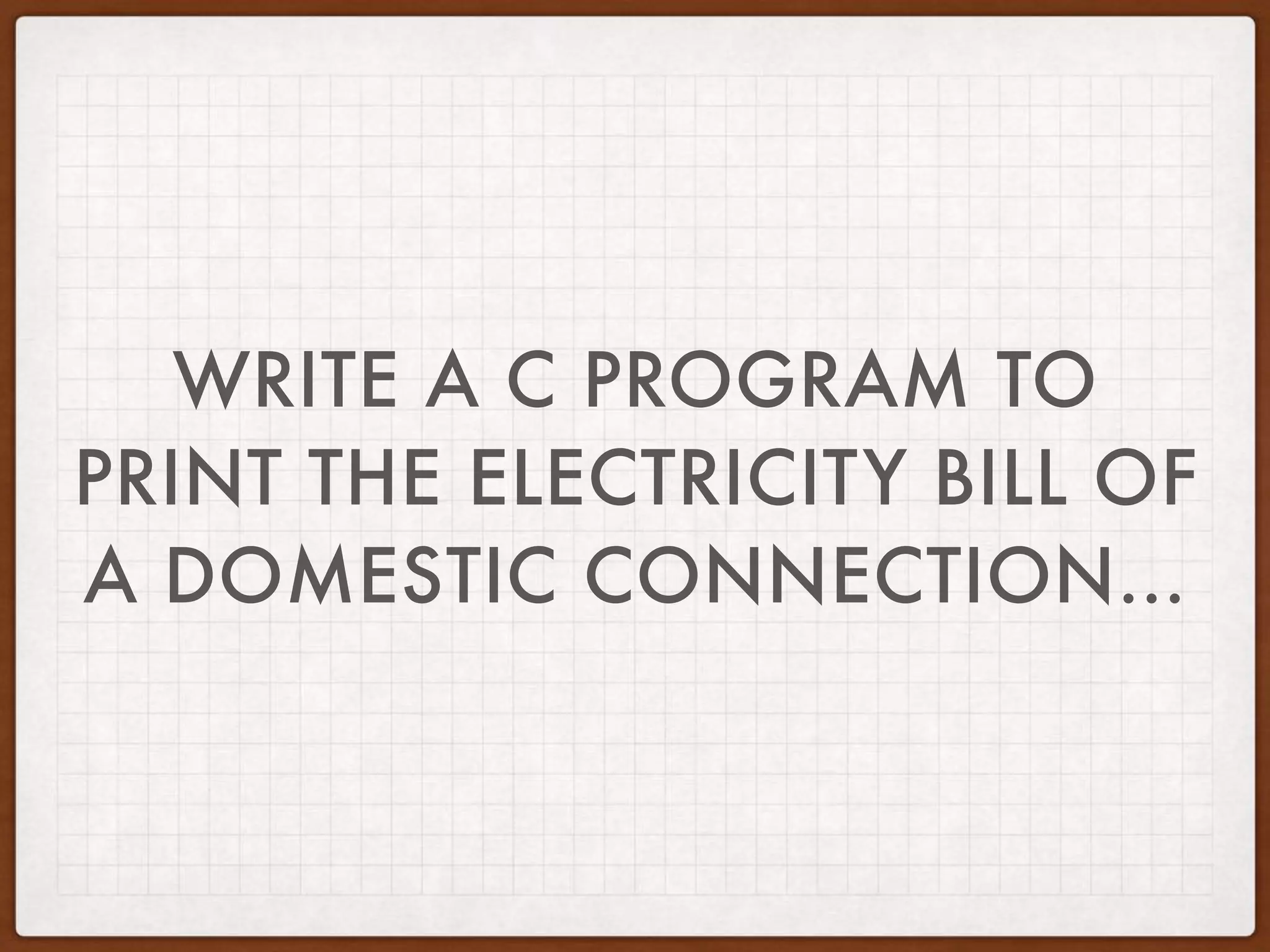 WRITE A C PROGRAM TO
PRINT THE ELECTRICITY BILL OF
A DOMESTIC CONNECTION…
 