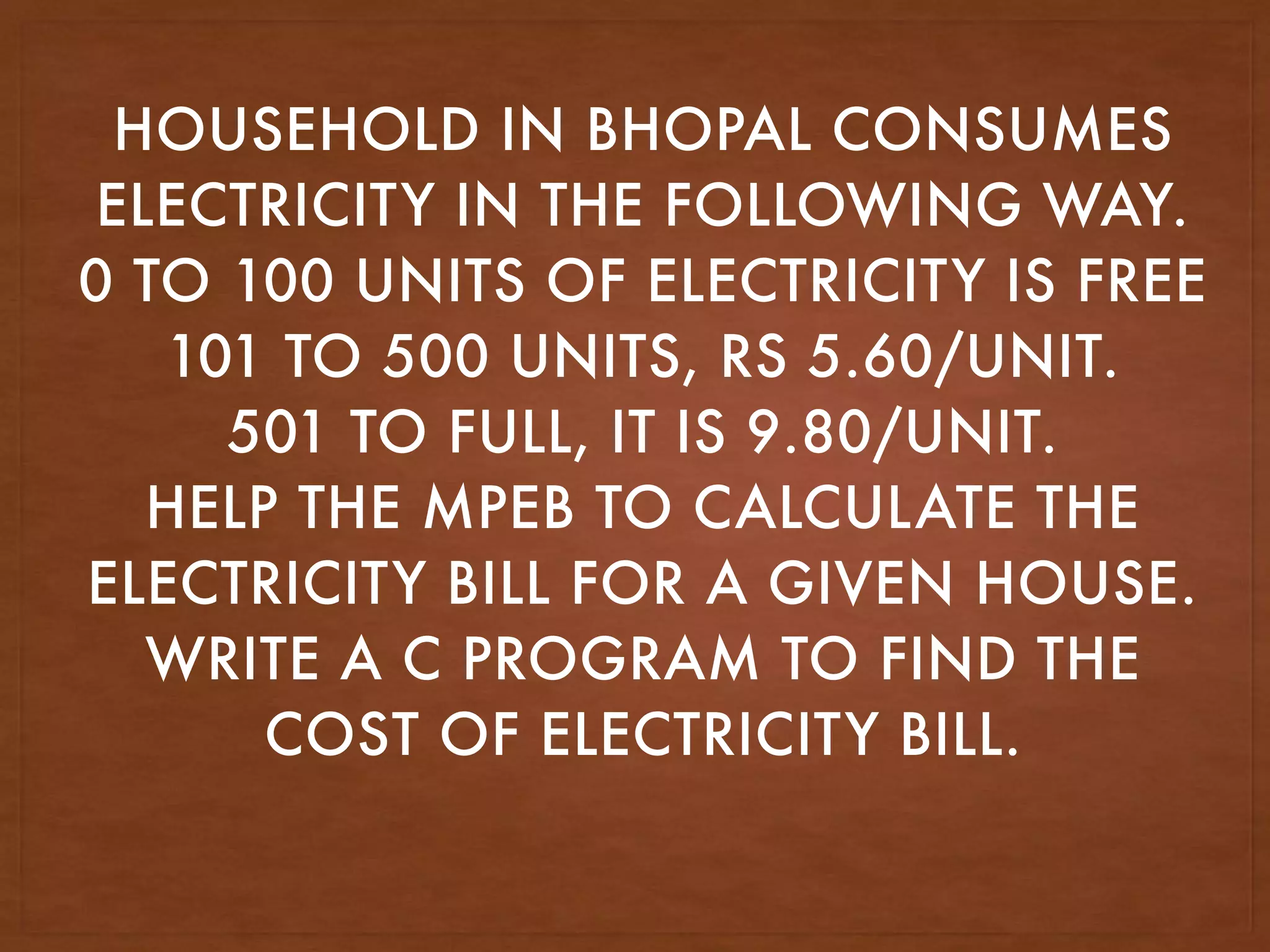 HOUSEHOLD IN BHOPAL CONSUMES
ELECTRICITY IN THE FOLLOWING WAY.
0 TO 100 UNITS OF ELECTRICITY IS FREE
101 TO 500 UNITS, RS 5.60/UNIT.
501 TO FULL, IT IS 9.80/UNIT.
HELP THE MPEB TO CALCULATE THE
ELECTRICITY BILL FOR A GIVEN HOUSE.
WRITE A C PROGRAM TO FIND THE
COST OF ELECTRICITY BILL.
 