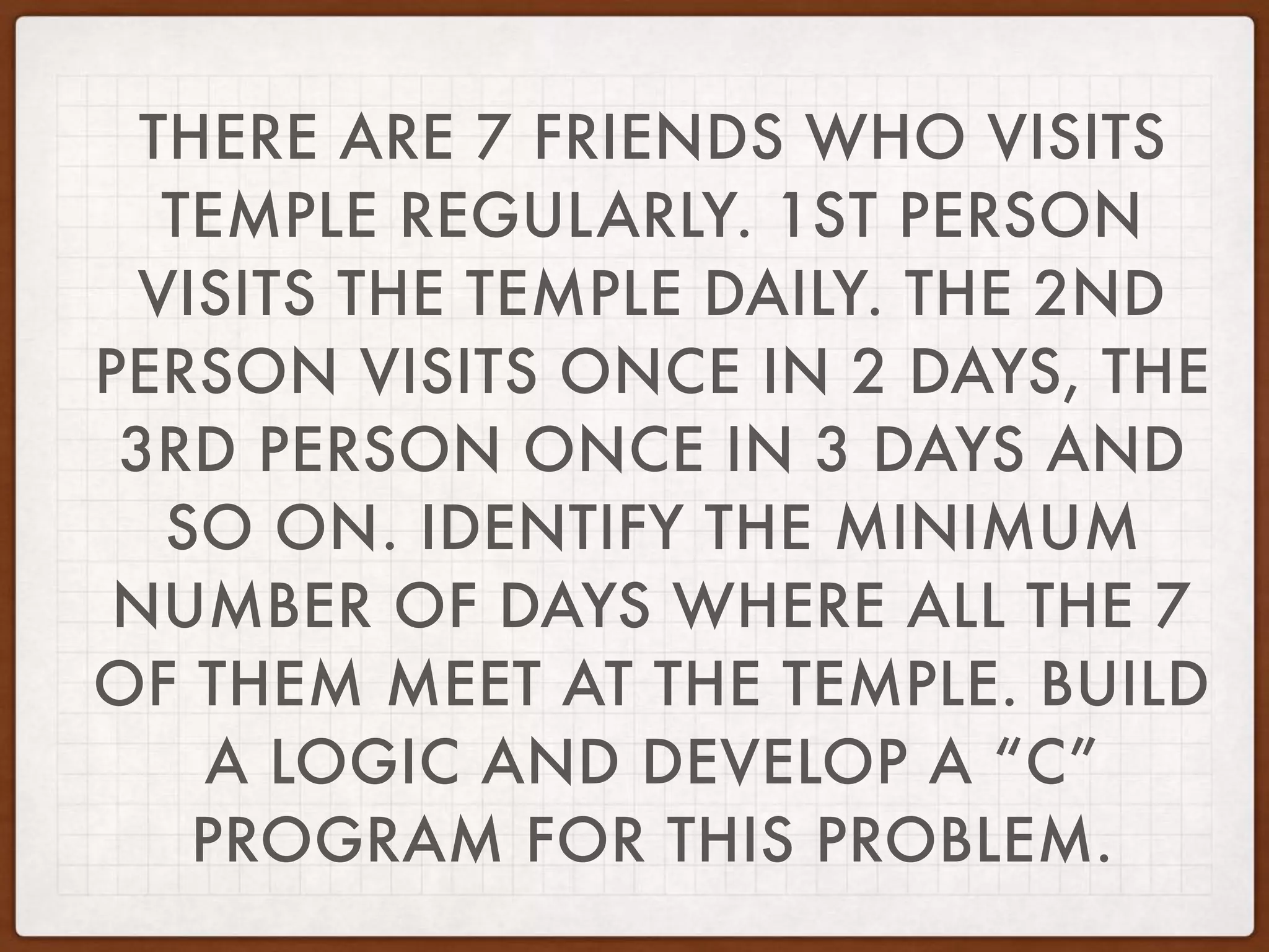 THERE ARE 7 FRIENDS WHO VISITS
TEMPLE REGULARLY. 1ST PERSON
VISITS THE TEMPLE DAILY. THE 2ND
PERSON VISITS ONCE IN 2 DAYS, THE
3RD PERSON ONCE IN 3 DAYS AND
SO ON. IDENTIFY THE MINIMUM
NUMBER OF DAYS WHERE ALL THE 7
OF THEM MEET AT THE TEMPLE. BUILD
A LOGIC AND DEVELOP A “C”
PROGRAM FOR THIS PROBLEM.
 