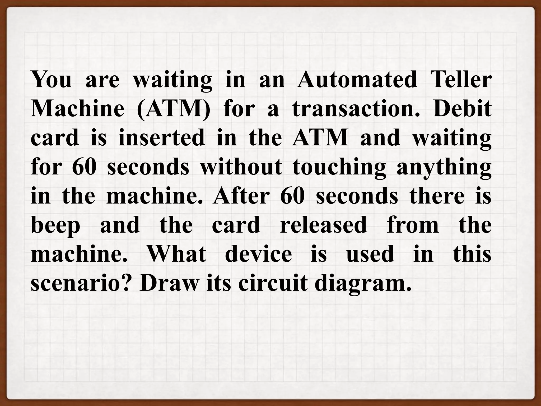 You are waiting in an Automated Teller
Machine (ATM) for a transaction. Debit
card is inserted in the ATM and waiting
for 60 seconds without touching anything
in the machine. After 60 seconds there is
beep and the card released from the
machine. What device is used in this
scenario? Draw its circuit diagram.
 