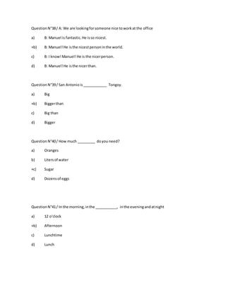 QuestionN°38/ A: We are lookingforsomeone nice toworkat the office
a) B: Manuel is fantastic.He isso nicest.
+b) B: Manuel!He isthe nicestpersoninthe world.
c) B: I know!Manuel!He is the nicerperson.
d) B: Manuel!He isthe nicerthan.
QuestionN°39/ San Antoniois____________ Tongoy.
a) Big
+b) Biggerthan
c) Big than
d) Bigger
QuestionN°40/ How much _________ doyou need?
a) Oranges
b) Litersof water
+c) Sugar
d) Dozensof eggs
QuestionN°41/ In the morning,inthe ___________, inthe eveningandatnight
a) 12 o‘clock
+b) Afternoon
c) Lunchtime
d) Lunch
 