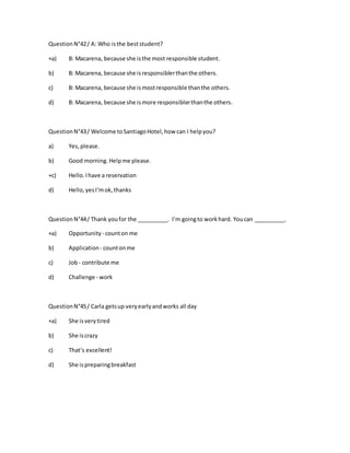 QuestionN°42/ A: Who isthe beststudent?
+a) B: Macarena, because she isthe most responsible student.
b) B: Macarena, because she isresponsiblerthanthe others.
c) B: Macarena, because she ismostresponsible thanthe others.
d) B: Macarena, because she ismore responsiblerthanthe others.
QuestionN°43/ Welcome toSantiagoHotel,how can I helpyou?
a) Yes,please.
b) Good morning.Helpme please.
+c) Hello.Ihave a reservation
d) Hello,yesI‘mok,thanks
QuestionN°44/ Thank youfor the __________. I‘m goingto workhard. Youcan __________.
+a) Opportunity - counton me
b) Application - countonme
c) Job- contribute me
d) Challenge - work
QuestionN°45/ Carla getsup veryearlyandworks all day
+a) She isverytired
b) She iscrazy
c) That‘s excellent!
d) She ispreparingbreakfast
 