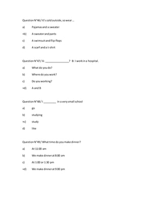 QuestionN°46/ It‘s coldoutside,sowear…
a) Pajamasand a sweater
+b) A sweaterandpants
c) A swimsuitandflip-flops
d) A scarf anda t-shirt
QuestionN°47/ A: _________________? B: I workina hospital.
a) What do youdo?
b) Where do youwork?
c) Do youworking?
+d) A and B
QuestionN°48/ I _________ in a verysmall school
a) go
b) studying
+c) study
d) like
QuestionN°49/ What time do youmake dinner?
a) At 11:00 am
b) We make dinnerat8:00 am
c) At 1:00 or 1:30 pm
+d) We make dinnerat9:00 pm
 