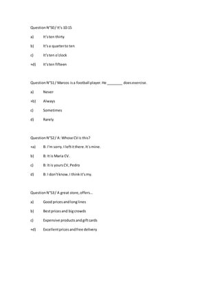 QuestionN°50/ It‘s 10:15
a) It‘sten thirty
b) It‘sa quarterto ten
c) It‘sten o‘clock
+d) It‘sten fifteen
QuestionN°51/ Marcos isa football player.He ________ doesexercise.
a) Never
+b) Always
c) Sometimes
d) Rarely
QuestionN°52/ A: Whose CV is this?
+a) B: I‘m sorry.I leftitthere.It´smine.
b) B: It is Maria CV.
c) B: It is yoursCV,Pedro
d) B: I don‘tknow.I thinkit‘smy.
QuestionN°53/ A great store,offers…
a) Good pricesandlonglines
b) Bestpricesand bigcrowds
c) Expensive productsandgiftcards
+d) Excellentpricesandfree delivery
 