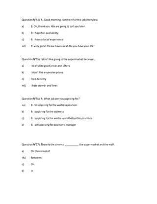QuestionN°54/ A: Good morning.Iam here for the jobinterview.
a) B: Ok, thankyou.We are goingto call youlater.
b) B: I have full availability
c) B: I have a lotof experience
+d) B: Verygood.Please have aseat.Do you have yourCV?
QuestionN°55/ I don‘tlike goingtothe supermarketbecause…
a) I reallylike goodpricesandoffers
b) I don´t like expensiveprices
c) Free delivery
+d) I hate crowds andlines
QuestionN°56/ A: What jobare youapplyingfor?
+a) B: I‘m applyingforthe waitressposition
b) B: I applyingforthe waitress
c) B: I applyingforthe waitressandbabysitterpositions
d) B: I am applyingforposition‘smanager
QuestionN°57/ There is the cinema.__________ the supermarketandthe mall.
a) On the cornerof
+b) Between
c) On
d) In
 