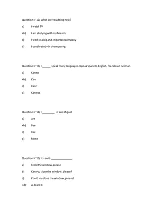 QuestionN°12/ What are youdoingnow?
a) I watch TV
+b) I am studyingwithmyfriends
c) I workin a bigand importantcompany
d) I usuallystudyinthe morning
QuestionN°13/ I ______ speakmany languages.IspeakSpanish,English,FrenchandGerman.
a) Can to
+b) Can
c) Can´t
d) Can not
QuestionN°14/ I _________ in San Miguel
a) are
+b) live
c) like
d) home
QuestionN°15/ It´s cold._______________.
a) Close the window,please
b) Can youclose the window,please?
c) Couldyouclose the window,please?
+d) A,B and C
 