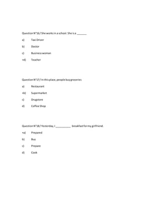QuestionN°16/ She worksin a school.She isa _______
a) Taxi Driver
b) Doctor
c) Businesswoman
+d) Teacher
QuestionN°17/ In thisplace,people buygroceries
a) Restaurant
+b) Supermarket
c) Drugstore
d) Coffee Shop
QuestionN°18/ Yesterday,I___________ breakfastformy girlfriend.
+a) Prepared
b) Buy
c) Prepare
d) Cook
 
