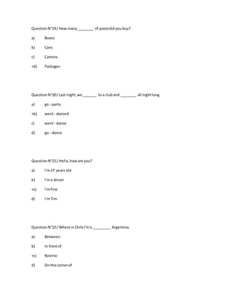 QuestionN°19/ How many________ of pastadid youbuy?
a) Boxes
b) Cans
c) Cartons
+d) Packages
QuestionN°20/ Last night,we _______ to a cluband ________ all nightlong.
a) go - party
+b) went- danced
c) went- dance
d) go - dance
QuestionN°21/ Hello,howare you?
a) I‘m17 yearsold
b) I‘ma driver
+c) I‘mfine
d) I‘mTim
QuestionN°22/ Where is Chile?Itis_________ Argentina.
a) Between
b) In frontof
+c) Nextto
d) On the cornerof
 