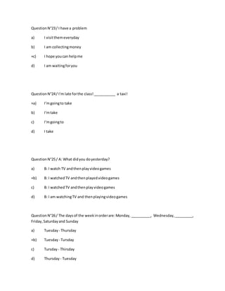 QuestionN°23/ I have a problem
a) I visitthemeveryday
b) I am collectingmoney
+c) I hope youcan helpme
d) I am waitingforyou
QuestionN°24/ I‘m late forthe class!___________ a taxi!
+a) I‘mgoingto take
b) I‘mtake
c) I‘mgoingto
d) I take
QuestionN°25/ A: What didyou doyesterday?
a) B: I watch TV andthenplayvideogames
+b) B: I watchedTV andthenplayedvideogames
c) B: I watchedTV andthenplayvideogames
d) B: I am watchingTV and thenplayingvideogames
QuestionN°26/ The daysof the weekinorderare:Monday, __________, Wednesday,_________,
Friday,Saturdayand Sunday
a) Tuesday - Thursday
+b) Tuesday - Tursday
c) Tursday - Thirsday
d) Thursday - Tuesday
 