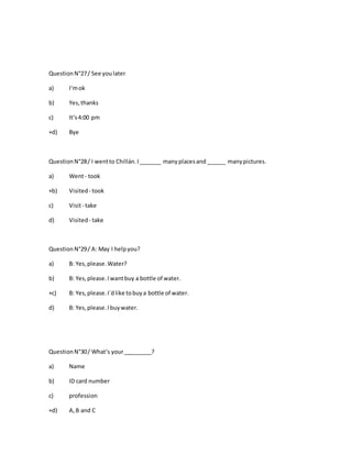 QuestionN°27/ See youlater
a) I‘mok
b) Yes,thanks
c) It‘s4:00 pm
+d) Bye
QuestionN°28/ I wentto Chillán.I_______ manyplacesand ______ manypictures.
a) Went- took
+b) Visited - took
c) Visit- take
d) Visited - take
QuestionN°29/ A: May I helpyou?
a) B: Yes,please.Water?
b) B: Yes,please.Iwantbuy a bottle of water.
+c) B: Yes,please.I´dlike tobuya bottle of water.
d) B: Yes,please.Ibuywater.
QuestionN°30/ What‘s your_________?
a) Name
b) ID card number
c) profession
+d) A,B and C
 