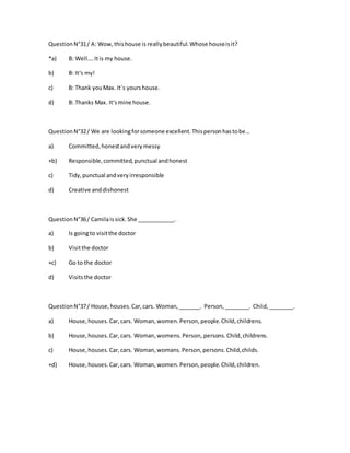 QuestionN°31/ A: Wow,thishouse is reallybeautiful.Whose houseisit?
*a) B: Well….Itis my house.
b) B: It‘s my!
c) B: Thank youMax. It´s yourshouse.
d) B: Thanks Max. It‘smine house.
QuestionN°32/ We are lookingforsomeone excellent.Thispersonhastobe…
a) Committed,honestandverymessy
+b) Responsible,committed,punctual andhonest
c) Tidy,punctual andveryirresponsible
d) Creative anddishonest
QuestionN°36/ Camilaissick.She ____________.
a) Is goingto visitthe doctor
b) Visitthe doctor
+c) Go to the doctor
d) Visitsthe doctor
QuestionN°37/ House,houses.Car,cars. Woman,_______. Person,________. Child,________.
a) House,houses.Car,cars. Woman,women.Person,people.Child,childrens.
b) House,houses.Car,cars. Woman,womens.Person, persons.Child,childrens.
c) House,houses.Car,cars. Woman,womans.Person,persons.Child,childs.
+d) House,houses.Car,cars. Woman,women.Person,people.Child,children.
 