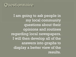 QuestionnaireQuestionnaire
I am going to ask people in
my local community
questions about their
opinions and routines
regarding local newspapers.
I will then develop all of the
answers into graphs to
display a better view of the
results.
 