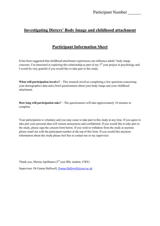 Investigating Dieters’ Body Image and childhood attachment <br />Participant Information Sheet <br />It has been suggested that childhood attachment experiences can influence adults’ body image concerns. I’m interested in exploring this relationship as part of my 3rd year project in psychology and I would be very grateful if you would like to take part in this study. <br />What will participation involve? – This research involves completing a few questions concerning your demographics data and a brief questionnaire about your body image and your childhood attachment.<br />How long will participation take? – The questionnaire will take approximately 10 minutes to complete.<br />Your participation is voluntary and you may cease to take part in this study at any time. If you agree to take part your personal data will remain anonymous and confidential. If you would like to take part in the study, please sign the consent form below. If you wish to withdraw from the study at anytime please email me with the participant number at the top of this form. If you would like anymore information about this study please feel free to contact me or my supervisor.<br />Thank you, Marina Apelbaum (3rd year BSc student, UWE)<br />Supervisor: Dr Emma Halliwell, Emma.Halliwell@uwe.ac.uk<br />Investigation Dieters’ Body Image and childhood attachment<br />Consent Form<br />I have read and understood the information sheet, and give consent to participate:<br />Participant’s Name: ______________<br />Participant’s Signature:_________________     Date:__________<br />Thank you, Marina Apelbaum (3rd year BSc student, UWE)<br />You can withdraw your data from this research at any time without giving justification by contacting me and quoting your participant number at the following email address:<br />marina.apelbaum@live.uwe.ac.uk <br />Demographics<br />What is your ethnicity?  _______________________<br />Please identify your sex:  (please tick)<br />Male__                                  Female__<br />How old are you? ________<br />What is your weight? _______________<br />What is your height? _______________<br />Do you exercise/diet for esthetical or health reasons ? If other please explain.  <br />Attachment Style Questionnaire  <br />Using the following scale please select a number that comes closest to how you feel<br />Strongly disagreeDisagreeDisagree a littleAgree a littleAgreeStrongly agree123456I feel at ease in emotional relationships 123456I would like to be open to others but I feel that I can't trust other people123456I would like to have close relationships with other people but I find it difficult to fully trust them123456I prefer that others are independent of me and I am independent of them123456I often wonder whether people like me123456I avoid close ties123456I have the impression that usually I like others better than they like me123456I trust other people and I like it when other people can rely on me123456I am often afraid that other people don't like me123456It is important to me to be independent123456I find it easy to get engaged in close relationships with other people123456I feel at ease in intimate relationship123456I like to be self-sufficient123456<br />Body Part Satisfaction Scale <br />Using the following scale please select a number that comes closest to how you feel<br />Extremely dissatisfiedQuite dissatisfiedSome-what dissatisfiedSome-what satisfiedQuite satisfiedExtremely satisfied123456Face (facial features,complexion, hair)123456Upper torso (chest or breasts,shoulders, arms)123456Mid torso (waist, stomach)123456Lower torso (buttocks, hips,legs, ankles)123456Muscle tone123456Height123456Weight123456Overall appearance123456<br />The Physical Appearance Comparison Scale (PACS)<br />Using the following scale please select a number that comes closest to how you feel <br />NeverSeldomSometimesOftenAlways12345At parties or other social events, I compare my physical appearance to the physical appearance of others.12345The best way for a person to know if they are overweight or underweight is to compare their figure to the figure of others.                                                 12345At parties or other social events, I compare how I am dressed to how other people are dressed.12345Comparing your quot;
looksquot;
 to the quot;
looksquot;
 of others is a bad way to determine if you are attractive or unattractive.   12345In social situations, I sometimes compare my figure to the figures of other people.12345<br />Comparison to Models Survey <br />Using the following scale please select a number that comes closest to how you feel <br />NeverOnce in a whileAbout half of the timeMost of the timeAlways12345When you see models of your own sex in magazines, how often do you compare yourself to themIn general?12345In terms of career success?                                                 12345In terms of eating habits?12345In terms of exercise habits?   12345In terms of happiness?12345In terms of intelligence?12345In terms of physical appearance                                                 12345In terms of popularity?12345<br />Restriced Diet Questionnaire<br />Using the following scale please select a number that comes closest to how you feel <br />Strongly disagreeDisagreeDisagree a littleAgree a littleAgreeStrongly agree123456When I smell very nice food, I find it difficult to keep from eating it, even if I have just had a meal.123456I deliberately take small helpings as a means of controlling my weight.123456When I feel anxious, I find myself eating.123456Sometimes when I start eating, I just can’t seem to stop.123456Being with someone who is eating often makes me hungry enough to eat also123456When I feel blue, I often overeat.123456When I see a real delicacy, I often get so hungry that I have to eat right away.123456I get so hungry that my stomach often seems like a bottomless pit123456I am always hungry so it is hard for me to stop eating before I finish the food on my plate.123456When I feel lonely, I console myself by eating.123456I consciously hold back at meals in order not to gain weight.123456I do not eat some foods because they make me fat.123456I am always hungry enough to eat at any time  123456<br />How frequently do you avoid quot;
stocking upquot;
 on tempting foods?<br />Almost neverseldomusuallyAlmost always1234<br />How likely are you to consciously eat less than you want?<br />UnlikelySlightly likelyModerately likelyVery likely1234<br />Do you go on eating binges though you are not hungry?<br />NeverRarelySometimesAt least once a week1234<br />On a scale of 1 to 8, where 1 means no restraint in eating (eating whatever you want, whenever you want it) and 8 means total restraint (constantly limiting food intake and never quot;
giving inquot;
), what number would you give yourself? <br />Investigating Dieters’ Body Image and childhood attachment <br />Participant Debrief Sheet<br />Thank you for participating in my research. Your help is very valuable.<br />Background to the research<br />It is suggested that children raised by carers who were emotionally unavailable, grow up with a model of themselves as unworthy of love and perceive the other as unloving (Bowlby, 1969). As adults, they tend to have problems with intimacy and loving relationships and they develop insecure strategies to deal with their pain such as self-criticism (Feeney et al, 1993). This seems to be related to the development of body dissatisfaction (weight anxiety, body image concerns, body shape and body surveillance) (Bamford & Halliwell, 2009).<br />Overall, previous studies that examined body dissatisfaction in relation to eating disorders imply that it plays a role in the development of eating disorders (Johnson & Wardle, 2005; Troisi et al., 2006).<br />The question being addressed in this study is what is the influence of attachment in relation to body dissatisfaction, eating disorders, and social comparison when comparing a population of female and male dieters?<br />It is expected that individuals with insecure attachment may be more at risk of developing body dissatisfaction.<br />This study should not be the cause of any distress. However, if you experience any problem during or in relation to your participation with this research, you can contact your doctor.<br />Thank you for your time and participation, Marina Apelbaum (3rd year BSc student, UWE)<br />Supervisor: Dr Emma Halliwell, Emma.Halliwell@uwe.ac.uk <br />
