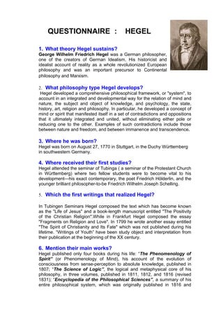 QUESTIONNAIRE :                          HEGEL

1. What theory Hegel sustains?
George Wilhelm Friedrich Hegel was a German philosopher,
one of the creators of German Idealism. His historicist and
idealist account of reality as a whole revolutionized European
philosophy and was an important precursor to Continental
philosophy and Marxism.

2. What philosophy type Hegel develops?
 Hegel developed a comprehensive philosophical framework, or "system", to
account in an integrated and developmental way for the relation of mind and
nature, the subject and object of knowledge, and psychology, the state,
history, art, religion and philosophy. In particular, he developed a concept of
mind or spirit that manifested itself in a set of contradictions and oppositions
that it ultimately integrated and united, without eliminating either pole or
reducing one to the other. Examples of such contradictions include those
between nature and freedom, and between immanence and transcendence.

3. Where he was born?
Hegel was born on August 27, 1770 in Stuttgart, in the Duchy Württemberg
in southwestern Germany.

4. Where received their first studies?
Hegel attended the seminar of Tubinga ( a seminar of the Protestant Church
in Württemberg) where two fellow students were to become vital to his
development—his exact contemporary, the poet Friedrich Hölderlin, and the
younger brilliant philosopher-to-be Friedrich Wilhelm Joseph Schelling.

5. Which the first writings that realized Hegel?

In Tubingen Seminars Hegel composed the text which has become known
as the "Life of Jesus" and a book-length manuscript entitled "The Positivity
of the Christian Religion".While in Frankfurt Hegel composed the essay
"Fragments on Religion and Love". In 1799 he wrote another essay entitled
"The Spirit of Christianity and Its Fate" which was not published during his
lifetime. “Writings of Youth” have been study object and interpretation from
their publication at the beginning of the XX century.

6. Mention their main works?
Hegel published only four books during his life: “The Phenomenology of
Spirit” (or Phenomenology of Mind), his account of the evolution of
consciousness from sense-perception to absolute knowledge, published in
1807; “The Science of Logic”, the logical and metaphysical core of his
philosophy, in three volumes, published in 1811, 1812, and 1816 (revised
1831); “Encyclopedia of the Philosophical Sciences”, a summary of his
entire philosophical system, which was originally published in 1816 and
 