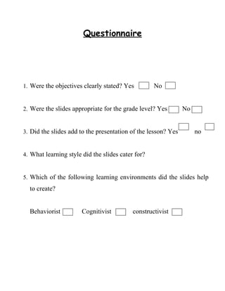 Questionnaire




1. Were the objectives clearly stated? Yes         No


2. Were the slides appropriate for the grade level? Yes        No


3. Did the slides add to the presentation of the lesson? Yes        no


4. What learning style did the slides cater for?


5. Which of the following learning environments did the slides help
  to create?


  Behaviorist          Cognitivist         constructivist
 