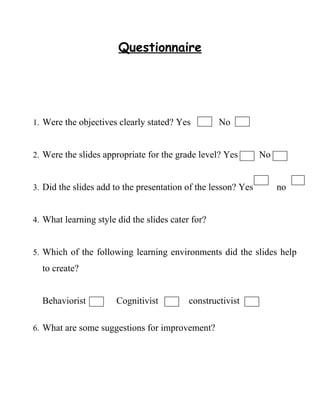 Questionnaire




1. Were the objectives clearly stated? Yes         No


2. Were the slides appropriate for the grade level? Yes        No


3. Did the slides add to the presentation of the lesson? Yes        no


4. What learning style did the slides cater for?


5. Which of the following learning environments did the slides help
  to create?


  Behaviorist          Cognitivist         constructivist

6. What are some suggestions for improvement?
 