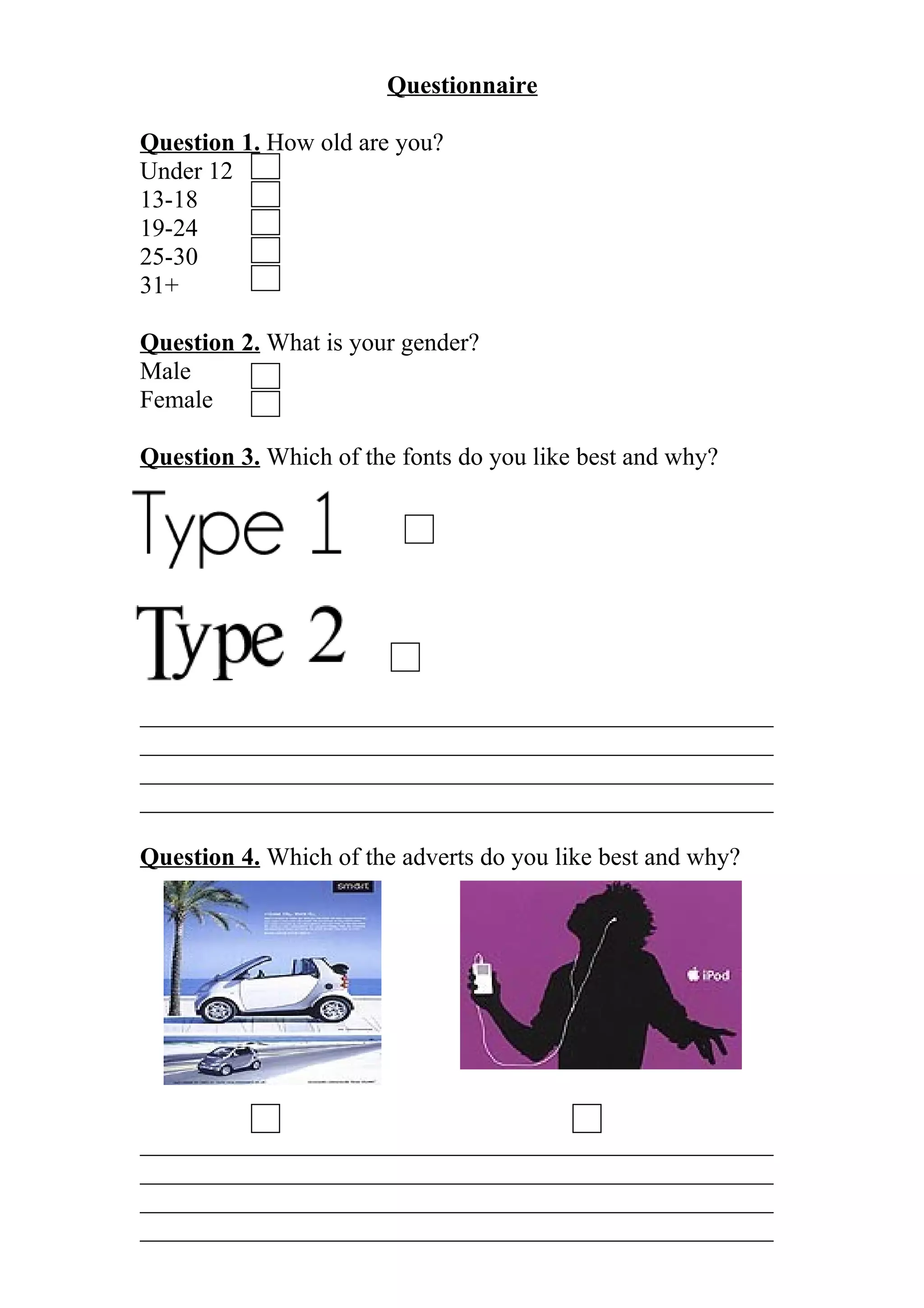 Questionnaire
Question 1. How old are you?
Under 12
13-18
19-24
25-30
31+
Question 2. What is your gender?
Male
Female
Question 3. Which of the fonts do you like best and why?
___________________________________________________
___________________________________________________
___________________________________________________
___________________________________________________
Question 4. Which of the adverts do you like best and why?
___________________________________________________
___________________________________________________
___________________________________________________
___________________________________________________