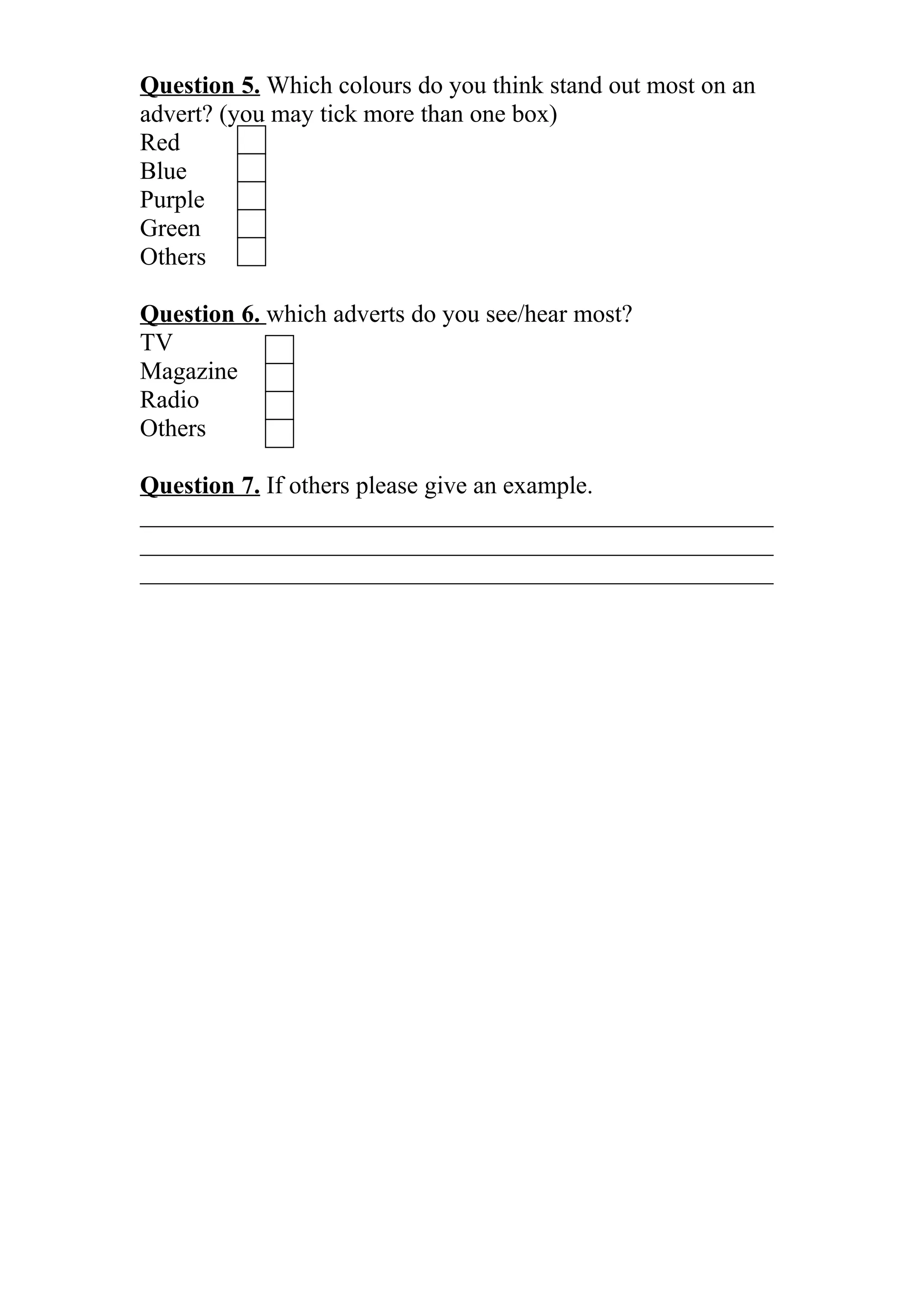 Question 5. Which colours do you think stand out most on an
advert? (you may tick more than one box)
Red
Blue
Purple
Green
Others
Question 6. which adverts do you see/hear most?
TV
Magazine
Radio
Others
Question 7. If others please give an example.
___________________________________________________
___________________________________________________
___________________________________________________