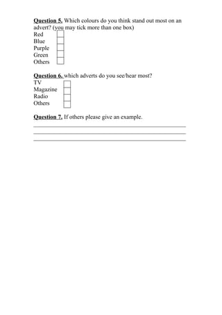 Question 5. Which colours do you think stand out most on an
advert? (you may tick more than one box)
Red
Blue
Purple
Green
Others

Question 6. which adverts do you see/hear most?
TV
Magazine
Radio
Others

Question 7. If others please give an example.
___________________________________________________
___________________________________________________
___________________________________________________
 