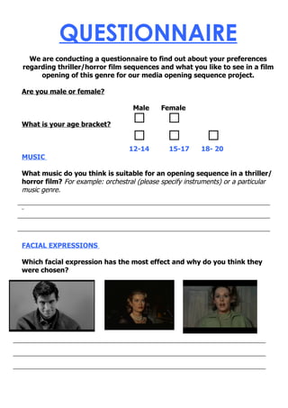 QUESTIONNAIRE
  We are conducting a questionnaire to find out about your preferences
regarding thriller/horror film sequences and what you like to see in a film
     opening of this genre for our media opening sequence project.

Are you male or female?

                                   Male      Female

What is your age bracket?


                                  12-14        15-17      18- 20
MUSIC

What music do you think is suitable for an opening sequence in a thriller/
horror film? For example: orchestral (please specify instruments) or a particular
music genre.




FACIAL EXPRESSIONS

Which facial expression has the most effect and why do you think they
were chosen?
 