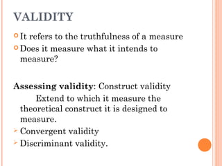 VALIDITY
 It refers to the truthfulness of a measure
 Does it measure what it intends to
measure?
Assessing validity: Construct validity
Extend to which it measure the
theoretical construct it is designed to
measure.
 Convergent validity
 Discriminant validity.
 