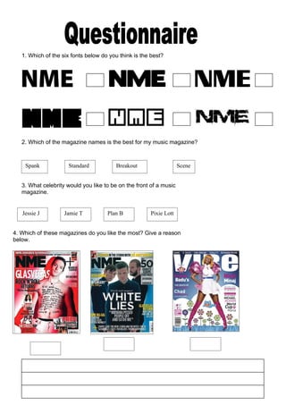 1. Which of the six fonts below do you think is the best?
2. Which of the magazine names is the best for my music magazine?
Spank Standard Breakout Scene
3. What celebrity would you like to be on the front of a music
magazine.
Jessie J Jamie T Plan B Pixie Lott
4. Which of these magazines do you like the most? Give a reason
below.