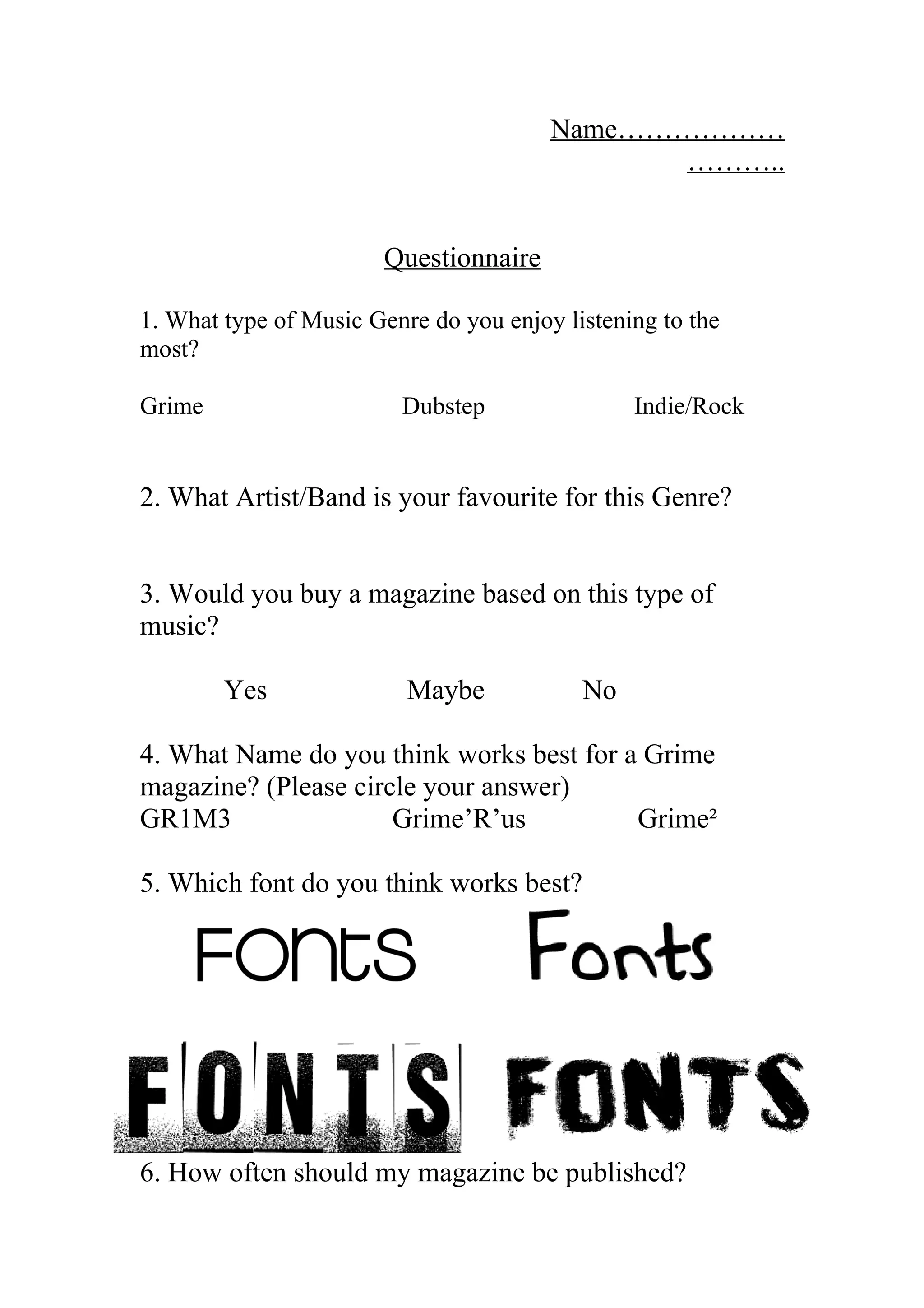 Name………………
………..
Questionnaire
1. What type of Music Genre do you enjoy listening to the
most?
Grime Dubstep Indie/Rock
2. What Artist/Band is your favourite for this Genre?
3. Would you buy a magazine based on this type of
music?
Yes Maybe No
4. What Name do you think works best for a Grime
magazine? (Please circle your answer)
GR1M3 Grime’R’us Grime²
5. Which font do you think works best?
6. How often should my magazine be published?