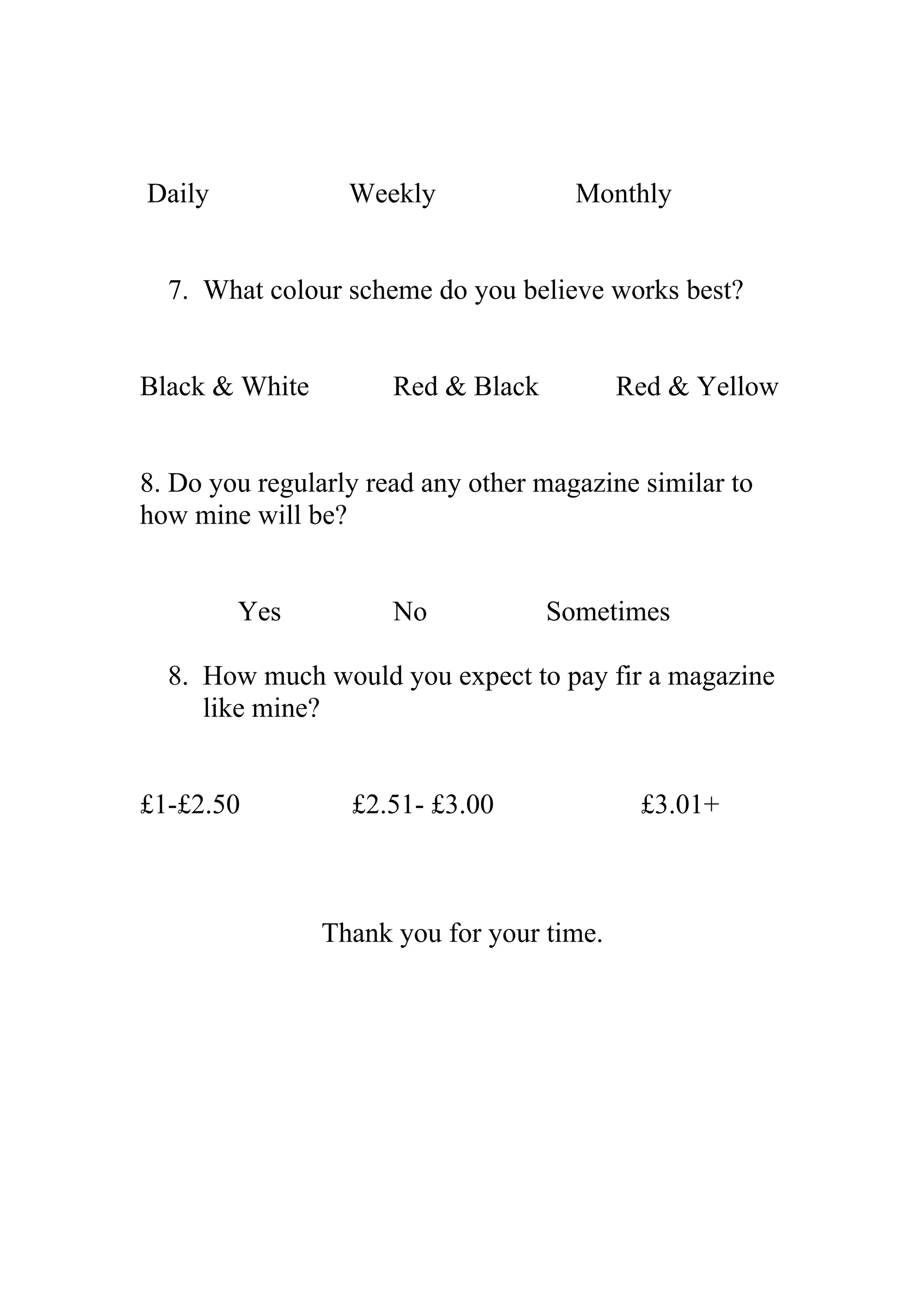 Daily Weekly Monthly
7. What colour scheme do you believe works best?
Black & White Red & Black Red & Yellow
8. Do you regularly read any other magazine similar to
how mine will be?
Yes No Sometimes
8. How much would you expect to pay fir a magazine
like mine?
£1-£2.50 £2.51- £3.00 £3.01+
Thank you for your time.