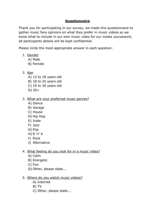 Questionnaire<br />Thank you for participating in our survey, we made this questionnaire to gather music fans opinions on what they prefer in music videos so we know what to include in our own music video for our media coursework, all participants details will be kept confidential.<br />Please circle the most appropriate answer in each question:<br />,[object Object]