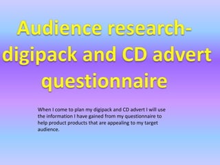 Audience research-  digipack and CD advert questionnaire When I come to plan my digipack and CD advert I will use the information I have gained from my questionnaire to help product products that are appealing to my target audience. 