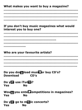What makes you want to buy a magazine? ………………………………………………………………………………………………………………………………………………………………………………………………………………………………………………………………………………… .. If you don’t buy music magazines what would interest you to buy one? ………………………………………………………………………………………………………………………………………………………………………………………… .……………………………………………………………………………………….. Who are your favourite artists? ………………………………………………………………………………………………………………………………………………………………………………………………………………………………………………………………………………… .. Do you download music or buy CD’s? Download CD’s Do you use iTunes? Yes No Would you enter competitions in magazines? Yes No Do you go to music concerts? Yes No