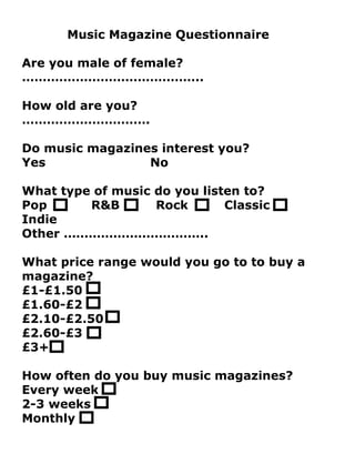 Music Magazine Questionnaire
Are you male of female?
……………………………………..
How old are you?
………………………….
Do music magazines interest you?
Yes No
What type of music do you listen to?
Pop R&B Rock Classic
Indie
Other ……………………………..
What price range would you go to to buy a
magazine?
£1-£1.50
£1.60-£2
£2.10-£2.50
£2.60-£3
£3+
How often do you buy music magazines?
Every week
2-3 weeks
Monthly
