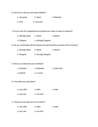 6. How do you rate your job responsibilities?

       a. very good           b. Good                c. Moderate

       d. Poor              e. Very poor




7. Do you have the independence to express your views or ideas to superiors?

       a. Strongly agree      b. Agree               c. Neutral

       d. Disagree            e. Strongly Disagree

8. Are you comfortable with the policies and administrative practices of the company?

       a. Strongly agree      b. Agree               c. Neutral

       d. Disagree            e. Strongly Disagree




9. How do you feel about your workload?

       a. Overload            b. Moderate            c. Under load

       d. Optimal             e. no work



10. How often you avail leave?



       a. very often          b. often               c. rarely

       d. very rare           e. not at all



11. Does your job allow you to be creative?

       a. very often          b. often               c. rarely

       d. very rare           e. not at all
 