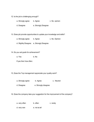 12. Is the job is challenging enough?

       a. Strongly agree        b. Agree                 c. No. opinion

       d. Disagree              e. Strongly Disagree




13. Does job provide opportunities to update your knowledge and skills?

       a. Strongly agree        b. Agree                 c. No. Opinion

       d. Slightly Disagree     e. Strongly Disagree




14. Do you set goals for achievement?

       a. Yes                   b. No

       If yes then how often:




15. Does the Top management appreciate your quality work?



       a. Strongly agree          b. Agree                   c. Neutral

       d. Disagree                e. Strongly disagree




16. Does the company take your suggestion for the improvement of the company?




       a. very often            b. often                 c. rarely

       d. very rare             e. not at all
 