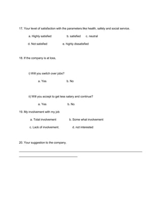 17. Your level of satisfaction with the parameters like health, safety and social service.

       a. Highly satisfied             b. satisfied   c. neutral

       d. Not satisfied            e. highly dissatisfied



18. If the company is at loss,




       i) Will you switch over jobs?

               a. Yes                  b. No




       ii) Will you accept to get less salary and continue?

               a. Yes                  b. No

19. My involvement with my job

         a. Total involvement            b. Some what involvement

        c. Lack of involvement.            d. not interested




20. Your suggestion to the company.

____________________________________________________________________________
____________________________________
 