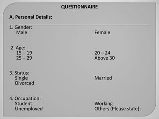 QUESTIONNAIRE
A. Personal Details:
1. Gender:
   Male                           Female

2. Age:
   15 – 19                        20 – 24
   25 – 29                        Above 30

3. Status:
   Single                         Married
   Divorced

4. Occupation:
   Student                        Working
   Unemployed                     Others (Please state):
 