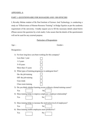 APPENDIX- A

PART 1- QUESTIONNAIRE FOR MANAGERS AND / OR OFFICERS

I, Revathy Mohan student of De Paul Institute of Science And Technology, is conducting a
study on “Effectiveness of Human Resource Training” at Hedge Equities as per the academic
requirement of the university. I kindly request you to fill the necessary details asked below
(Please answer the questions by a tick mark). I also assure that the details of the questionnaire
will not be used for any external purpose.

                                  Particulars of Respondents

Age: -                                                       Gender:-

Designation:-

   1) For how long have you been working for this company?
         Less than 1 year
         1-5 years
         5-10 years
         More than 15 years
   2) What types of training programme is undergone here?
         On- the job training
         Off- the job training
         Case study
         Class room training
   3) Do you think whether learning occurs without a formal training course?
         Yes                              No
   4) Does training helps to improve employee- employer relationship?
         Yes                             No


   5) Does training helps to increase the motivation level of employees?
         Yes                             No
   6) Does training enable employees more productive?
         Yes                             No
 