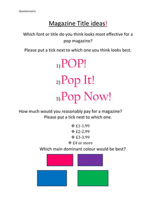 Questionnaire



                    Magazine Title ideas!
   Which font or title do you think looks most effective for a
                         pop magazine?
    Please put a tick next to which one you think looks best.


                       1)   POP!
                       2)   Pop It!
                       3)   Pop Now!
How much would you reasonably pay for a magazine?
          Please put a tick next to which one.
                               £1-1.99
                               £2-2.99
                               £3-3.99
                              £4 or more
                Which main dominant colour would be best?
 