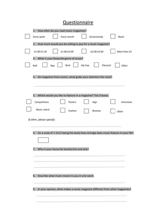 Questionnaire
    1. How often do you read music magazines?

    Every week              Every month                Occassionaly            Never

    2. How much would you be willing to pay for a music magazine?

     £1.00-£1.50            £1.00-£2.00                 £2.00-£3.00            More than £3

    3. What is your favourite genre of music?

    RnB               Rap      Rock          Hip hop               Classical      Other



    4. On magazine front covers, what grabs your attention the most?




    5. Which would you like to feature in a magazine? Tick 3 boxes.

     Competitions                 Posters                Gigs                     Interviews

       Music charts               Fashion                Reviews               Other


If other, please specify:



    6. On a scale of 1-10 (1 being the least) how strongly does music feature in your life?




    7. Who is your favourite band/artist and why?




    8. Describe what music means to you in one word.



    9. In your opinion, what makes a music magazine different from other magazines?
 