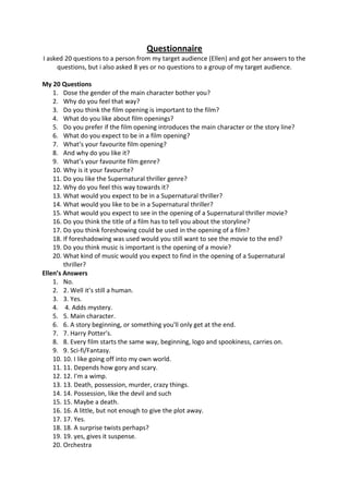 Questionnaire
I asked 20 questions to a person from my target audience (Ellen) and got her answers to the
     questions, but i also asked 8 yes or no questions to a group of my target audience.

My 20 Questions
    1. Dose the gender of the main character bother you?
    2. Why do you feel that way?
    3. Do you think the film opening is important to the film?
    4. What do you like about film openings?
    5. Do you prefer if the film opening introduces the main character or the story line?
    6. What do you expect to be in a film opening?
    7. What’s your favourite film opening?
    8. And why do you like it?
    9. What’s your favourite film genre?
    10. Why is it your favourite?
    11. Do you like the Supernatural thriller genre?
    12. Why do you feel this way towards it?
    13. What would you expect to be in a Supernatural thriller?
    14. What would you like to be in a Supernatural thriller?
    15. What would you expect to see in the opening of a Supernatural thriller movie?
    16. Do you think the title of a film has to tell you about the storyline?
    17. Do you think foreshowing could be used in the opening of a film?
    18. If foreshadowing was used would you still want to see the movie to the end?
    19. Do you think music is important is the opening of a movie?
    20. What kind of music would you expect to find in the opening of a Supernatural
        thriller?
Ellen’s Answers
    1. No.
    2. 2. Well it’s still a human.
    3. 3. Yes.
    4. 4. Adds mystery.
    5. 5. Main character.
    6. 6. A story beginning, or something you'll only get at the end.
    7. 7. Harry Potter's.
    8. 8. Every film starts the same way, beginning, logo and spookiness, carries on.
    9. 9. Sci-fi/Fantasy.
    10. 10. I like going off into my own world.
    11. 11. Depends how gory and scary.
    12. 12. I'm a wimp.
    13. 13. Death, possession, murder, crazy things.
    14. 14. Possession, like the devil and such
    15. 15. Maybe a death.
    16. 16. A little, but not enough to give the plot away.
    17. 17. Yes.
    18. 18. A surprise twists perhaps?
    19. 19. yes, gives it suspense.
    20. Orchestra
 