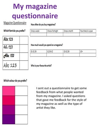 My magazine
questionnaire




      I sent out a questionnaire to get some
      feedback from what people wanted
      from my magazine. I asked questions
      that gave me feedback for the style of
      my magazine as well as the type of
      artist they like.
 