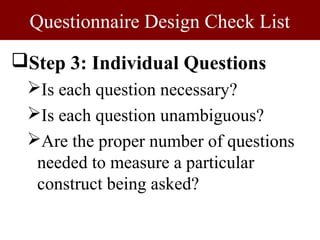 Questionnaire Design Check List

Step 3: Individual Questions
 Is each question necessary?
 Is each question unambiguous?
 Are the proper number of questions
  needed to measure a particular
  construct being asked?
 