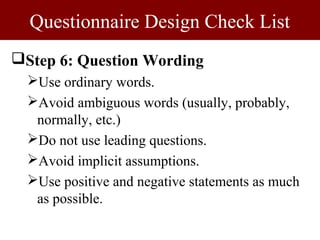 Questionnaire Design Check List
Step 6: Question Wording
  Use ordinary words.
  Avoid ambiguous words (usually, probably,
   normally, etc.)
  Do not use leading questions.
  Avoid implicit assumptions.
  Use positive and negative statements as much
   as possible.
 