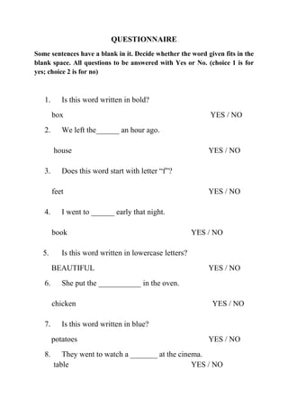 QUESTIONNAIRE
Some sentences have a blank in it. Decide whether the word given fits in the
blank space. All questions to be answered with Yes or No. (choice 1 is for
yes; choice 2 is for no)



   1.      Is this word written in bold?
        box                                                 YES / NO
   2.      We left the______ an hour ago.

        house                                               YES / NO

   3.      Does this word start with letter “f”?

        feet                                                YES / NO

   4.      I went to ______ early that night.

        book                                            YES / NO

   5.      Is this word written in lowercase letters?
        BEAUTIFUL                                           YES / NO
   6.      She put the ___________ in the oven.

        chicken                                              YES / NO

   7.      Is this word written in blue?
        potatoes                                            YES / NO
   8.      They went to watch a _______ at the cinema.
        table                                      YES / NO
 