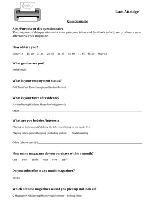 Liam Attridge

                                                         Questionnaire

Aim/Purpose of this questionnaire
The purpose of this questionnaire is to gain your ideas and feedback to help me produce a new
alternative rock magazine.


How old are you?
Under 16      16-20     21-25     26-30        31-35     36-40   41-45     46-50     Over 50


What gender are you?
MaleFemale



What is your employment status?
Full TimePart TimeUnemployedStudentRetired



What is your town of residence?
HarlowNazingWaltham AbbeySawbridgeworth

Other ____________________________________________________________________________________________________________________________


What are you hobbies/interests
Playing an instrumentWatching the televisionGoing to see bands live

Playing video gamesShopping (including online)              Skateboarding


Other (please specify) __________________________________________________________________________________________________________



How many magazines do you purchase within a month?
One      Two       Three      Four      Five      Six+



Do you subscribe to any music magazines?

YesNo



Which of these magazines would you pick up and look at?

Q MagazineNMEKerrang!Mojo Metal Hammer Rolling Stone
 