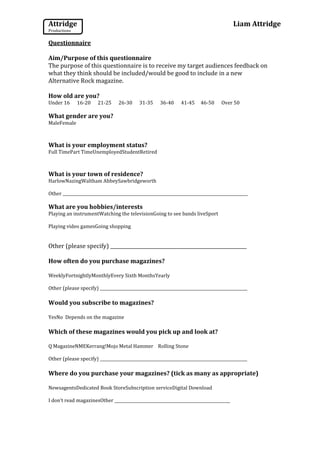 Attridge                                                                                   Liam Attridge
Productions

Questionnaire

Aim/Purpose of this questionnaire
The purpose of this questionnaire is to receive my target audiences feedback on
what they think should be included/would be good to include in a new
Alternative Rock magazine.

How old are you?
Under 16      16-20     21-25     26-30      31-35     36-40     41-45     46-50     Over 50

What gender are you?
MaleFemale



What is your employment status?
Full TimePart TimeUnemployedStudentRetired



What is your town of residence?
HarlowNazingWaltham AbbeySawbridgeworth

Other _____________________________________________________________________________________________

What are you hobbies/interests
Playing an instrumentWatching the televisionGoing to see bands liveSport

Playing video gamesGoing shopping


Other (please specify) _________________________________________________________

How often do you purchase magazines?

WeeklyFortnightlyMonthlyEvery Sixth MonthsYearly

Other (please specify) __________________________________________________________________________

Would you subscribe to magazines?

YesNo Depends on the magazine

Which of these magazines would you pick up and look at?

Q MagazineNMEKerrang!Mojo Metal Hammer Rolling Stone

Other (please specify) __________________________________________________________________________

Where do you purchase your magazines? (tick as many as appropriate)

NewsagentsDedicated Book StoreSubscription serviceDigital Download

I don’t read magazinesOther __________________________________________________________
 
